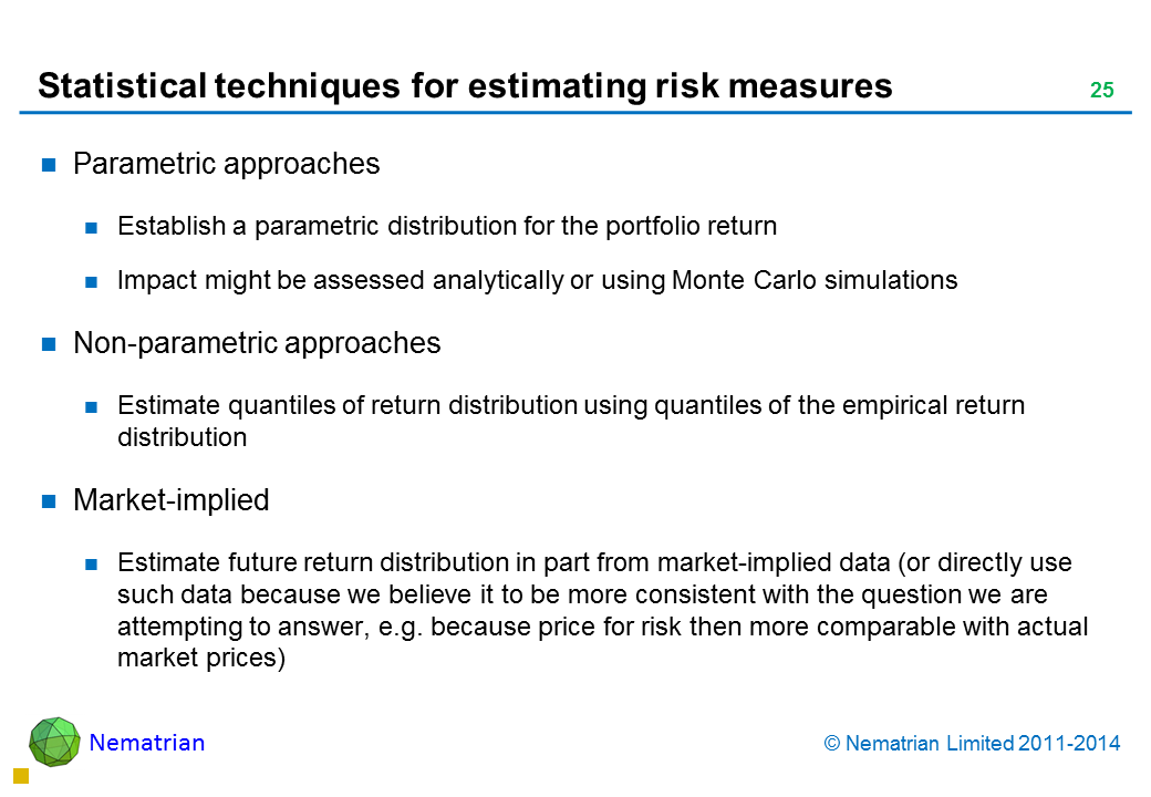 Bullet points include: Parametric approaches Establish a parametric distribution for the portfolio return Impact might be assessed analytically or using Monte Carlo simulations Non-parametric approaches Estimate quantiles of return distribution using quantiles of the empirical return distribution Market-implied Estimate future return distribution in part from market-implied data (or directly use such data because we believe it to be more consistent with the question we are attempting to answer, e.g. because price for risk then more comparable with actual market prices)