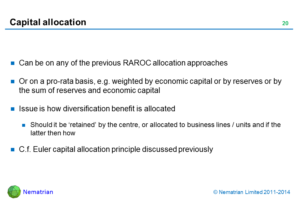 Bullet points include: Can be on any of the previous RAROC allocation approaches Or on a pro-rata basis, e.g. weighted by economic capital or by reserves or by the sum of reserves and economic capital Issue is how diversification benefit is allocated Should it be ‘retained’ by the centre, or allocated to business lines / units and if the latter then how C.f. Euler capital allocation principle discussed previously