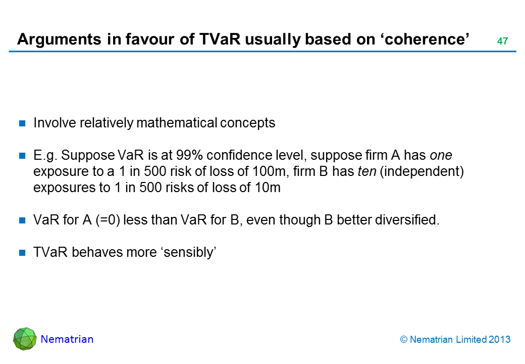 Bullet points include: Involve relatively mathematical concepts E.g. Suppose VaR is at 99% confidence level, suppose firm A has one exposure to a 1 in 500 risk of loss of 100m, firm B has ten (independent) exposures to 1 in 500 risks of loss of 10m VaR for A (=0) less than VaR for B, even though B better diversified. TVaR behaves more ‘sensibly’