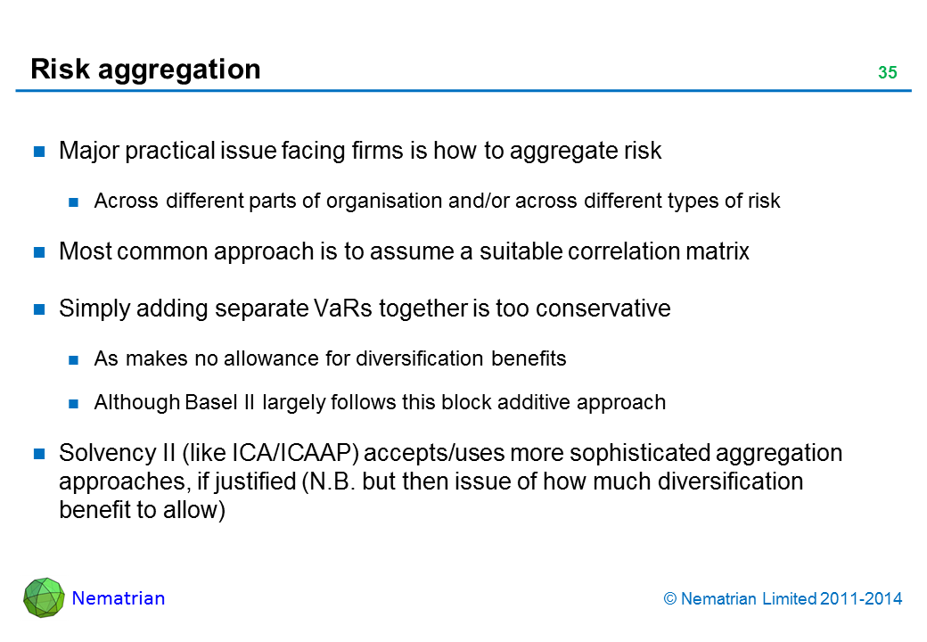 Bullet points include: Major practical issue facing firms is how to aggregate risk. Across different parts of organisation and/or across different types of risk. Most common approach is to assume a suitable correlation matrix. Simply adding separate VaRs together is too conservative. As makes no allowance for diversification benefits. Although Basel II largely follows this block additive approach. Solvency II (like ICA/ICAAP) accepts/uses more sophisticated aggregation approaches, if justified (N.B. but then issue of how much diversification benefit to allow)